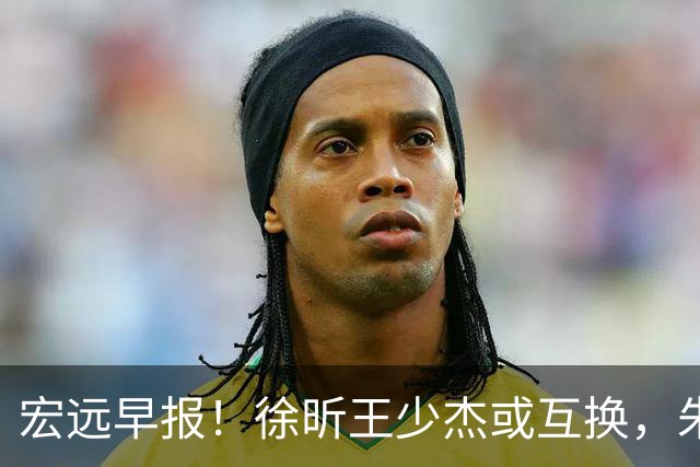 宏远早报！徐昕王少杰或互换，朱芳雨做重要决定，张文逸将续约